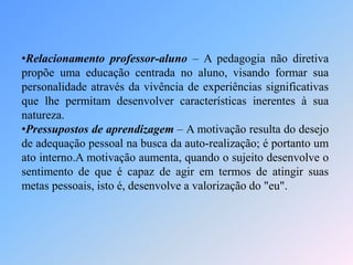 •Relacionamento professor-aluno – A pedagogia não diretiva
propõe uma educação centrada no aluno, visando formar sua
personalidade através da vivência de experiências significativas
que lhe permitam desenvolver características inerentes à sua
natureza.
•Pressupostos de aprendizagem – A motivação resulta do desejo
de adequação pessoal na busca da auto-realização; é portanto um
ato interno.A motivação aumenta, quando o sujeito desenvolve o
sentimento de que é capaz de agir em termos de atingir suas
metas pessoais, isto é, desenvolve a valorização do "eu".
 