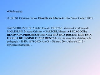 Referencias
•LUKESI, Cipriano Carlos. Filosofia da Educação. São Paulo: Cortez, 2003.
•AZEVEDO, Prof. Dr. Antulio José de, FREITAS. Vanessa Cavalcante de,
MIGLIORINI, Mayara Cristina e SARTORI, Mateus.A PEDAGOGIA
RENOVADA PROGRESSIVISTA NA PRÁTICA DOCENTE DE UMA
ESCOLA DE ENSINO FUNDAMENTAL. revista científica eletrônica de
pedagogia – ISSN: 1678-300X Ano X – Número 20 – Julho de 2012 –
Periódicos Semestral .
 