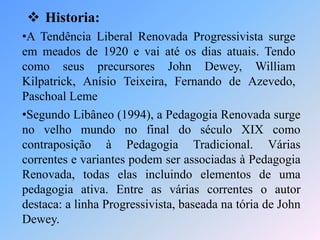  Historia:
•A Tendência Liberal Renovada Progressivista surge
em meados de 1920 e vai até os dias atuais. Tendo
como seus precursores John Dewey, William
Kilpatrick, Anísio Teixeira, Fernando de Azevedo,
Paschoal Leme
•Segundo Libâneo (1994), a Pedagogia Renovada surge
no velho mundo no final do século XIX como
contraposição à Pedagogia Tradicional. Várias
correntes e variantes podem ser associadas à Pedagogia
Renovada, todas elas incluindo elementos de uma
pedagogia ativa. Entre as várias correntes o autor
destaca: a linha Progressivista, baseada na tória de John
Dewey.
 