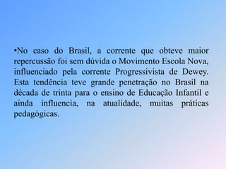•No caso do Brasil, a corrente que obteve maior
repercussão foi sem dúvida o Movimento Escola Nova,
influenciado pela corrente Progressivista de Dewey.
Esta tendência teve grande penetração no Brasil na
década de trinta para o ensino de Educação Infantil e
ainda influencia, na atualidade, muitas práticas
pedagógicas.
 