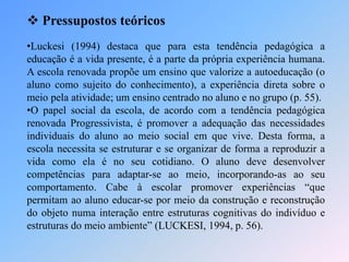  Pressupostos teóricos
•Luckesi (1994) destaca que para esta tendência pedagógica a
educação é a vida presente, é a parte da própria experiência humana.
A escola renovada propõe um ensino que valorize a autoeducação (o
aluno como sujeito do conhecimento), a experiência direta sobre o
meio pela atividade; um ensino centrado no aluno e no grupo (p. 55).
•O papel social da escola, de acordo com a tendência pedagógica
renovada Progressivista, é promover a adequação das necessidades
individuais do aluno ao meio social em que vive. Desta forma, a
escola necessita se estruturar e se organizar de forma a reproduzir a
vida como ela é no seu cotidiano. O aluno deve desenvolver
competências para adaptar-se ao meio, incorporando-as ao seu
comportamento. Cabe à escolar promover experiências “que
permitam ao aluno educar-se por meio da construção e reconstrução
do objeto numa interação entre estruturas cognitivas do indivíduo e
estruturas do meio ambiente” (LUCKESI, 1994, p. 56).
 