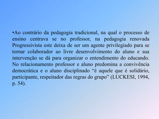 •Ao contrário da pedagogia tradicional, na qual o processo de
ensino centrava se no professor, na pedagogia renovada
Progressivista este deixa de ser um agente privilegiado para se
tornar colaborador ao livre desenvolvimento do aluno e sua
intervenção se dá para organizar o entendimento do educando.
No relacionamento professor e aluno predomina a convivência
democrática e o aluno disciplinado “é aquele que é solidário,
participante, respeitador das regras do grupo” (LUCKESI, 1994,
p. 54).
 