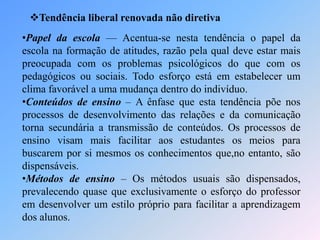 Tendência liberal renovada não diretiva
•Papel da escola — Acentua-se nesta tendência o papel da
escola na formação de atitudes, razão pela qual deve estar mais
preocupada com os problemas psicológicos do que com os
pedagógicos ou sociais. Todo esforço está em estabelecer um
clima favorável a uma mudança dentro do indivíduo.
•Conteúdos de ensino – A ênfase que esta tendência põe nos
processos de desenvolvimento das relações e da comunicação
torna secundária a transmissão de conteúdos. Os processos de
ensino visam mais facilitar aos estudantes os meios para
buscarem por si mesmos os conhecimentos que,no entanto, são
dispensáveis.
•Métodos de ensino – Os métodos usuais são dispensados,
prevalecendo quase que exclusivamente o esforço do professor
em desenvolver um estilo próprio para facilitar a aprendizagem
dos alunos.
 