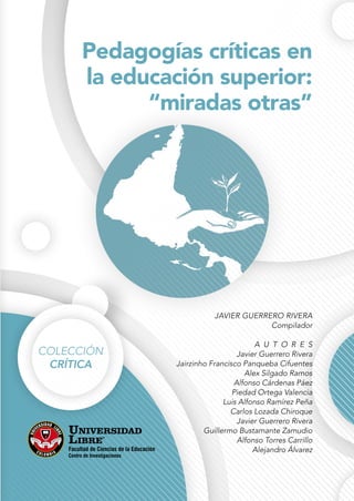 Pedagogías críticas en
la educación superior:
“miradas otras”
JAVIER GUERRERO RIVERA
Compilador
A U T O R E S
Javier Guerrero Rivera
Jairzinho Francisco Panqueba Cifuentes
Alex Silgado Ramos
Alfonso Cárdenas Páez
Piedad Ortega Valencia
Luis Alfonso Ramírez Peña
Carlos Lozada Chiroque
Javier Guerrero Rivera
Guillermo Bustamante Zamudio
Alfonso Torres Carrillo
Alejandro Álvarez
COLECCIÓN
CRÍTICA
Facultad de Ciencias de la Educación
Centro de Investigaciones
 