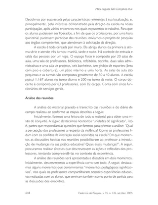 644 Cadernos de Pesquisa, v. 35, n. 126, set./dez. 2005
Maria Augusta Salin Gonçalves et al.
Decidimos por essa escola pelas características referentes à sua localização, e,
principalmente, pelo interesse demonstrado pela direção da escola na nossa
participação, após vários encontros nos quais expusemos o trabalho. Para que
os alunos pudessem ser liberados, a fim de que os professores, por uma hora
quinzenal, pudessem participar das reuniões, enviamos o projeto de pesquisa
aos órgãos competentes, que atenderam à solicitação da direção.
A escola é toda cercada por muro. Ela abriga alunos da primeira à séti-
ma série e atende três turnos: manhã, tarde e noite. Há controle de entrada e
saída das pessoas por um vigia. O espaço físico é composto por 20 salas de
aula, uma sala de professores, biblioteca, refeitório, cozinha, duas salas admi-
nistrativas e uma sala de projetos, seis banheiros, um ginásio de esportes (área
com piso e cobertura), um pátio interno e uma horta. As salas de aula são
pequenas e as turmas são compostas geralmente de 30 a 40 alunos. A escola
possui 1.167 alunos no turno diurno e 200 no turno da noite. O corpo do-
cente é composto por 63 professores, com 82 cargos. Conta com cinco fun-
cionários de serviços gerais.
Análise das reuniões
A análise do material gravado e transcrito das reuniões e do diário de
campo realizou-se conforme as etapas descritas a seguir.
Inicialmente, fizemos uma leitura de todo o material para obter uma vi-
são de conjunto. A seguir, destacamos nos textos “unidades de significado”, isto
é, partes que respondiam às questões que fizemos para orientar a análise: “Qual
a percepção dos professores a respeito da violência? Como os professores li-
dam com os conflitos de interação social ocorridos na escola? Em que momen-
tos as discussões havidas nas reuniões possibilitaram ao professor a introdu-
ção de mudanças na sua prática educativa? Quais essas mudanças?”. A seguir,
procuramos realizar sínteses que descrevessem as ações e reflexões dos pro-
fessores, tentando compreendê-las no contexto da experiência.
A análise das reuniões será apresentada e discutida em dois momentos.
Inicialmente, descreveremos a experiência como um todo. A seguir, destaca-
mos alguns momentos que denominamos “momentos pedagógicos significati-
vos”, nos quais os professores compartilharam conosco experiências educati-
vas realizadas com os alunos, que serviram também como ponto de partida para
as discussões dos encontros.
 