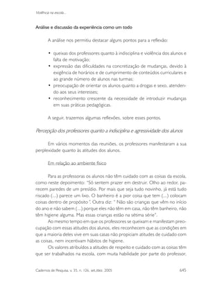 Cadernos de Pesquisa, v. 35, n. 126, set./dez. 2005 645
Violência na escola...
Análise e discussão da experiência como um todo
A análise nos permitiu destacar alguns pontos para a reflexão:
• queixas dos professores quanto à indisciplina e violência dos alunos e
falta de motivação;
• expressão das dificuldades na concretização de mudanças, devido à
exigência de horários e de cumprimento de conteúdos curriculares e
ao grande número de alunos nas turmas;
• preocupação de orientar os alunos quanto a drogas e sexo, atenden-
do aos seus interesses;
• reconhecimento crescente da necessidade de introduzir mudanças
em suas práticas pedagógicas.
A seguir, trazemos algumas reflexões, sobre esses pontos.
Percepção dos professores quanto a indisciplina e agressividade dos alunos
Em vários momentos das reuniões, os professores manifestaram a sua
perplexidade quanto às atitudes dos alunos.
Em relação ao ambiente físico
Para as professoras os alunos não têm cuidado com as coisas da escola,
como neste depoimento: “Só sentem prazer em destruir. Olho ao redor, pa-
recem paredes de um presídio. Por mais que seja tudo novinho, já está tudo
riscado (...) parece um lixo. O banheiro é a pior coisa que tem (...) colocam
coisas dentro de propósito”. Outra diz: “ Não são crianças que vêm no início
do ano e não sabem (...) porque eles não têm em casa, não têm banheiro, não
têm higiene alguma. Mas essas crianças estão na sétima série”.
Ao mesmo tempo em que os professores se queixam e manifestam preo-
cupação com essas atitudes dos alunos, eles reconhecem que as condições em
que a maioria deles vive em suas casas não propiciam atitudes de cuidado com
as coisas, nem incentivam hábitos de higiene.
Os valores atribuídos a atitudes de respeito e cuidado com as coisas têm
que ser trabalhados na escola, com muita habilidade por parte do professor,
 
