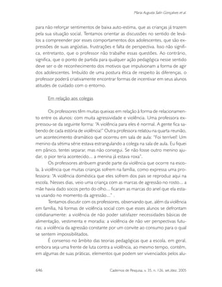 646 Cadernos de Pesquisa, v. 35, n. 126, set./dez. 2005
Maria Augusta Salin Gonçalves et al.
para não reforçar sentimentos de baixa auto-estima, que as crianças já trazem
pela sua situação social. Tentamos orientar as discussões no sentido de levá-
los a compreender por esses comportamentos dos adolescentes, que são ex-
pressões de suas angústias, frustrações e falta de perspectiva. Isso não signifi-
ca, entretanto, que o professor não trabalhe essas questões. Ao contrário,
significa, que o ponto de partida para qualquer ação pedagógica nesse sentido
deve ser o de reconhecimento dos motivos que impulsionam a forma de agir
dos adolescentes. Imbuído de uma postura ética de respeito às diferenças, o
professor poderá criativamente encontrar formas de incentivar em seus alunos
atitudes de cuidado com o entorno.
Em relação aos colegas
Os professores têm muitas queixas em relação à forma de relacionamen-
to entre os alunos: com muita agressividade e violência. Uma professora ex-
pressou-se da seguinte forma: “A violência para eles é normal. A gente fica sa-
bendo de cada estória de violência!” Outra professora relatou na quarta reunião,
um acontecimento dramático que ocorreu em sala de aula: “Foi terrível! Um
menino da sétima série estava estrangulando a colega na sala de aula. Eu fiquei
em pânico, tentei separar, mas não consegui. Se não fosse outro menino aju-
dar, o pior teria acontecido... a menina já estava roxa”.
Os professores atribuem grande parte da violência que ocorre na esco-
la, à violência que muitas crianças sofrem na família, como expressa uma pro-
fessora: “A violência doméstica que eles sofrem dos pais se reproduz aqui na
escola. Nesses dias, veio uma criança com as marcas de agressão no rosto... a
mãe havia dado socos perto do olho... ficaram as marcas do anel que ela esta-
va usando no momento da agressão...” .
Tentamos discutir com os professores, observando que, além da violência
em família, há formas de violência social com que esses alunos se defrontam
cotidianamente: a violência de não poder satisfazer necessidades básicas de
alimentação, vestimenta e moradia; a violência de não ver perspectivas futu-
ras; a violência da agressão constante por um convite ao consumo para o qual
se sentem impossibilitados.
É consenso no âmbito das teorias pedagógicas que a escola, em geral,
embora seja uma frente de luta contra a violência, ao mesmo tempo, contém,
em algumas de suas práticas, elementos que podem ser vivenciados pelos alu-
 