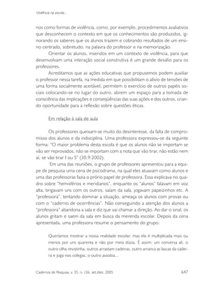 Cadernos de Pesquisa, v. 35, n. 126, set./dez. 2005 647
Violência na escola...
nos como formas de violência, como, por exemplo, procedimentos avaliativos
que desconhecem o contexto em que os conhecimentos são produzidos, ig-
norando os saberes que os alunos trazem e cobrando resultados de um ensi-
no centrado, sobretudo, na palavra do professor e na memorização.
Orientar os alunos, inseridos em um contexto de violência, para que
desenvolvam uma interação social construtiva é um grande desafio para os
professores.
Acreditamos que as ações educativas que propusemos podem auxiliar
o professor nessa tarefa, na medida em que possibilitam o alívio de tensões de
uma forma socialmente aceitável, permitem o exercício de outros papéis so-
ciais colocando-se no lugar do outro, abrem um espaço para a tomada de
consciência das implicações e conseqüências das suas ações e dos outros, crian-
do oportunidade para a reflexão sobre questões éticas.
Em relação à sala de aula
Os professores queixam-se muito do desinteresse, da falta de compro-
misso dos alunos e da indisciplina. Uma professora expressou-se da seguinte
forma: “O maior problema desta escola é que os alunos não se importam se
vão ser reprovados, não se importam com a nota que vão tirar, não estão nem
aí, se vão tirar I ou S” (30.9.2002).
Em uma das reuniões, o grupo de professores apresentou para a equi-
pe de pesquisa uma cena de psicodrama, na qual eles atuavam como alunos e
uma das professoras fazia o prório papel de professora. Essa explicava no qua-
dro sobre “hemisférios e meridianos”, enquanto os “alunos” falavam em voz
alta, brigavam uns com os outros, saíam da sala, jogavam papeizinhos etc. A
“professora”, tentando dominar a situação, ameaça os alunos com provas ou
com o “caderno de ocorrências”. Não conseguindo a atenção dos alunos a
“professora” abandona a sala e diz que vai chamar a direção. Ao dar o sinal, os
alunos gritam e saem da sala em busca da merenda escolar. Depois da cena
apresentada, uma professora resume o pensamento do grupo:
Queríamos mostrar a nossa realidade escolar, mas ela é multiplicada mais ou
menos por uns quarenta e não por meia dúzia. É assim: um conversa ali, o
outro olha revistinha, outros arrastam cadeiras, outro arranca as lascas da cadei-
ra e joga nos colegas, o outro assobia...
 