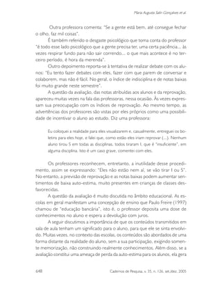 648 Cadernos de Pesquisa, v. 35, n. 126, set./dez. 2005
Maria Augusta Salin Gonçalves et al.
Outra professora comenta: “Se a gente está bem, até consegue fechar
o olho, faz mil coisas”.
É também referido o desgaste psicológico que toma conta do professor
“é todo esse lado psicológico que a gente precisa ter, uma certa paciência... às
vezes respirar fundo para não sair correndo... o que mais acontece é no ter-
ceiro período, é hora da merenda”.
Outro depoimento reporta-se à tentativa de realizar debate com os alu-
nos: “Eu tento fazer debates com eles, fazer com que parem de conversar e
colaborem, mas não é fácil. No geral, o índice de indisciplina e de notas baixas
foi muito grande neste semestre”.
A questão da avaliação, das notas atribuídas aos alunos e da reprovação,
apareceu muitas vezes na fala das professoras, nessa ocasião. Às vezes expres-
sam sua preocupação com os índices de reprovação. Ao mesmo tempo, as
advertências dos professores são vistas por eles próprios como uma possibili-
dade de incentivar o aluno ao estudo. Diz uma professora:
Eu coloquei a realidade para eles visualizarem e, casualmente, entreguei os bo-
letins para eles hoje, e falei que, como estão eles iriam reprovar (...). Nenhum
aluno tirou S em todas as disciplinas, todos tiraram I, que é “insuficiente”, em
alguma disciplina. Isto é um caso grave, comentei com eles.
Os professores reconhecem, entretanto, a inutilidade desse procedi-
mento, assim se expressando: “Eles não estão nem aí, se vão tirar I ou S”.
No entanto, a previsão de reprovação e as notas baixas podem aumentar sen-
timentos de baixa auto-estima, muito presentes em crianças de classes des-
favorecidas.
A questão da avaliação é muito discutida no âmbito educacional. As es-
colas em geral manifestam uma concepção de ensino que Paulo Freire (1997)
chamou de “educação bancária”, isto é, o professor deposita uma dose de
conhecimentos no aluno e espera a devolução com juros.
A seguir discutimos a importância de que os conteúdos transmitidos em
sala de aula tenham um significado para o aluno, para que ele se sinta envolvi-
do. Muitas vezes, no contexto das escolas, os conteúdos são abordados de uma
forma distante da realidade do aluno, sem a sua participação, exigindo somen-
te memorização, não construindo realmente conhecimentos. Além disso, se a
avaliação constitui uma ameaça de perda da auto-estima para os alunos, ela gera
 