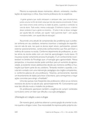 650 Cadernos de Pesquisa, v. 35, n. 126, set./dez. 2005
Maria Augusta Salin Gonçalves et al.
Mesmo na expressão desses momentos, afloram, entretanto, manifes-
tações de esperança e crítica. Essa mesma professora diz na seqüência:
A gente gostaria que vocês entrassem e sentissem eles, para encontrarmos
juntos uma luz no fim do túnel, coisa que nós não estamos encontrando. É claro
que nosso ensino ainda continua na idade da pedra, cuspindo o conteúdo na
cara do aluno. Tudo evolui, menos a educação. O dinheiro é pouco, e dentro
desse contexto é que a gente se encontra... O jeito é não se deixar contagiar
por aquela falta de vontade, por aquele “nada querendo fazer”, com aquela
monotonia deles, com aquela falta de educação”.
Assumindo uma atitude de compreensão dos problemas que o profes-
sor enfrenta em seu cotidiano, tentamos incentivar a realização de experiên-
cias em sala de aula, nas quais os alunos sejam ativos, participantes, possam
externar posicionamentos, construindo conhecimentos que lhes permitam a
vivência de sucesso na escola. Conforme depoimento de professores, as sex-
tas séries da escola estão com um nível de aprendizagem muito baixo. O
insucesso escolar certamente provoca frustrações. É um conhecimento incon-
testável no âmbito da Psicologia que a frustração gera agressividade. Nessa
perspectiva, o insucesso escolar pode contribuir para um aumento da agressi-
vidade, já existente nesses adolescentes devido aos inúmeros conflitos e frus-
trações que fazem parte do seu cotidiano. Tentando resolver a questão, a es-
cola tem contado com uma intervenção pedagógica dos órgãos competentes,
e, conforme palavras de uma professora: “Estamos, primeiramente, fazendo
um levantamento de dados para levar à Secretaria, para começarmos a traçar
ações concretas para atingir a finalidade”.
Uma das queixas mais freqüentes dos professores refere-se ao número
excessivo de alunos na sala de aula: aproximadamente 40. Concordamos que
esse fato dificulta muito o trabalho do professor.
Os professores apontaram também a exigência de cumprir conteúdos
curriculares como um fator que dificulta a sua ação pedagógica.
Orientação em relação a sexo e drogas
De maneira geral, pudemos observar a preocupação de orientar os alu-
nos quanto a drogas e sexo. Essa necessidade foi expressa pelos próprios alu-
 