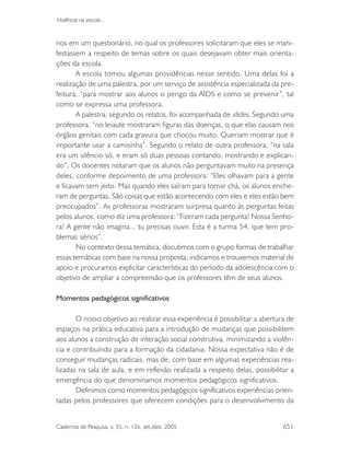 Cadernos de Pesquisa, v. 35, n. 126, set./dez. 2005 651
Violência na escola...
nos em um questionário, no qual os professores solicitaram que eles se mani-
festassem a respeito de temas sobre os quais desejavam obter mais orienta-
ções da escola.
A escola tomou algumas providências nesse sentido. Uma delas foi a
realização de uma palestra, por um serviço de assistência especializada da pre-
feitura, “para mostrar aos alunos o perigo da AIDS e como se prevenir”, tal
como se expressa uma professora.
A palestra, segundo os relatos, foi acompanhada de slides. Segundo uma
professora, “no leiaute mostraram figuras das doenças, o que elas causam nos
órgãos genitais com cada gravura que chocou muito. Queriam mostrar que é
importante usar a camisinha”. Segundo o relato de outra professora, “na sala
era um silêncio só, e eram só duas pessoas contando, mostrando e explican-
do”. Os docentes notaram que os alunos não perguntavam muito na presença
deles, conforme depoimento de uma professora: “Eles olhavam para a gente
e ficavam sem jeito. Mas quando eles saíram para tomar chá, os alunos enche-
ram de perguntas. São coisas que estão acontecendo com eles e eles estão bem
preocupados”. As professoras mostraram surpresa quanto às perguntas feitas
pelos alunos, como diz uma professora: “Fizeram cada pergunta! Nossa Senho-
ra! A gente não imagina... tu precisas ouvir. Esta é a turma 54, que tem pro-
blemas sérios”.
No contexto dessa temática, discutimos com o grupo formas de trabalhar
essas temáticas com base na nossa proposta, indicamos e trouxemos material de
apoio e procuramos explicitar características do período da adolescência com o
objetivo de ampliar a compreensão que os professores têm de seus alunos.
Momentos pedagógicos significativos
O nosso objetivo ao realizar essa experiência é possibilitar a abertura de
espaços na prática educativa para a introdução de mudanças que possibilitem
aos alunos a construção de interação social construtiva, minimizando a violên-
cia e contribuindo para a formação da cidadania. Nossa expectativa não é de
conseguir mudanças radicais, mas de, com base em algumas experiências rea-
lizadas na sala de aula, e em reflexão realizada a respeito delas, possibilitar a
emergência do que denominamos momentos pedagógicos significativos.
Definimos como momentos pedagógicos significativos experiências orien-
tadas pelos professores que oferecem condições para o desenvolvimento da
 