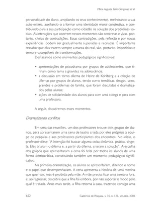 652 Cadernos de Pesquisa, v. 35, n. 126, set./dez. 2005
Maria Augusta Salin Gonçalves et al.
personalidade do aluno, ampliando os seus conhecimentos, melhorando a sua
auto-estima, auxiliando-o a formar uma identidade moral construtiva, e con-
tribuindo para a sua participação como cidadão na solução dos problemas so-
ciais. As interações que ocorrem nesses momentos são concretas e vivas, por-
tanto, cheias de contradições. Essas contradições, pela reflexão e por novas
experiências, podem ser gradualmente superadas e recriadas. É importante
ressaltar que elas trazem sempre a marca do real, são, portanto, imperfeitas e
sempre susceptíveis de transformações.
Destacamos como momentos pedagógicos significativos:
• apresentações de psicodrama por grupos de adolescentes, que ti-
nham como tema a gravidez na adolescência;
• a discussão em torno dilema de Heinz de Kohlberg e a criação de
dilemas por grupos de alunos, tendo como temáticas: drogas, sexo,
gravidez e problemas de família, que foram discutidos e dramatiza-
dos pelos alunos;
• ações de solidariedade dos alunos para com uma colega e para com
uma professora.
A seguir, discutiremos esses momentos.
Dramatizando conflitos
Em uma das reuniões, um dos professores trouxe dois grupos de alu-
nos, para apresentarem uma cena de teatro criada por eles próprios à equi-
pe de pesquisa e aos professores participantes dos encontros. No início, o
professor disse: “A intenção foi buscar alguma coisa dinâmica, prática, singe-
la. Eles criaram o dilema e, a partir do dilema, criaram a solução”. A escolha
dos grupos que apresentaram a cena foi feita por todos os alunos de uma
forma democrática, constituindo também um momento pedagógico signifi-
cativo.
Na primeira dramatização, os alunos se apresentaram, dizendo o nome
e o papel que desempenhavam. A cena apresenta a história de uma menina
que quer sair, mas é proibida pela mãe. A mãe precisa ficar uma semana fora,
e, ao regressar, descobre que a filha foi embora, por não suportar o modo pelo
qual é tratada. Anos mais tarde, a filha retorna à casa, trazendo consigo uma
 
