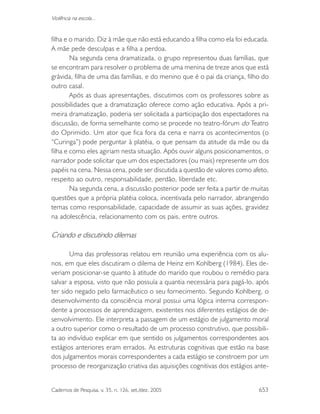 Cadernos de Pesquisa, v. 35, n. 126, set./dez. 2005 653
Violência na escola...
filha e o marido. Diz à mãe que não está educando a filha como ela foi educada.
A mãe pede desculpas e a filha a perdoa.
Na segunda cena dramatizada, o grupo representou duas famílias, que
se encontram para resolver o problema de uma menina de treze anos que está
grávida, filha de uma das famílias, e do menino que é o pai da criança, filho do
outro casal.
Após as duas apresentações, discutimos com os professores sobre as
possibilidades que a dramatização oferece como ação educativa. Após a pri-
meira dramatização, poderia ser solicitada a participação dos espectadores na
discussão, de forma semelhante como se procede no teatro-fórum do Teatro
do Oprimido. Um ator que fica fora da cena e narra os acontecimentos (o
“Curinga”) pode perguntar à platéia, o que pensam da atitude da mãe ou da
filha e como eles agiriam nesta situação. Após ouvir alguns posicionamentos, o
narrador pode solicitar que um dos espectadores (ou mais) represente um dos
papéis na cena. Nessa cena, pode ser discutida a questão de valores como afeto,
respeito ao outro, responsabilidade, perdão, liberdade etc.
Na segunda cena, a discussão posterior pode ser feita a partir de muitas
questões que a própria platéia coloca, incentivada pelo narrador, abrangendo
temas como responsabilidade, capacidade de assumir as suas ações, gravidez
na adolescência, relacionamento com os pais, entre outros.
Criando e discutindo dilemas
Uma das professoras relatou em reunião uma experiência com os alu-
nos, em que eles discutiram o dilema de Heinz em Kohlberg (1984). Eles de-
veriam posicionar-se quanto à atitude do marido que roubou o remédio para
salvar a esposa, visto que não possuía a quantia necessária para pagá-lo, após
ter sido negado pelo farmacêutico o seu fornecimento. Segundo Kohlberg, o
desenvolvimento da consciência moral possui uma lógica interna correspon-
dente a processos de aprendizagem, existentes nos diferentes estágios de de-
senvolvimento. Ele interpreta a passagem de um estágio de julgamento moral
a outro superior como o resultado de um processo construtivo, que possibili-
ta ao indivíduo explicar em que sentido os julgamentos correspondentes aos
estágios anteriores eram errados. As estruturas cognitivas que estão na base
dos julgamentos morais correspondentes a cada estágio se constroem por um
processo de reorganização criativa das aquisições cognitivas dos estágios ante-
 