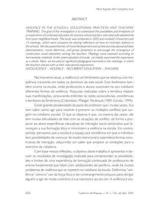 636 Cadernos de Pesquisa, v. 35, n. 126, set./dez. 2005
Maria Augusta Salin Gonçalves et al.
ABSTRACT
VIOLENCE IN THE SCHOOLS, EDUCATIONAL PRACTICES AND TEACHERS’
TRAINING. The goal of this investigation is to understand the possibilities and limitations of
an experience of continued education for primary school teachers who deal with adolescents
from poor neighbourhoods. The study was conducted in 2002 and involved 10 teachers and
15 meetings, which were occasions for sharing reflections on how to minimize violence in
the schools. We discussed theories of moral development and carried out educational activities
(dramatization, moral dilemmas, and group dynamics) to encourage the emergence of
constructive social interaction among the teachers. Meetings were assessed according to
hermeneutic methods. In the systematization of results, we initially examined the experience
as a whole. Next, we focused on significant pedagogical moments in the meetings, in which
the teachers shared with us their educational experiences.
ADOLESCENCE – VIOLENCE – RECURRENT EDUCATION – TEACHERS
No momento atual, a violência é um fenômeno que se observa com fre-
qüência crescente em todos os domínios da vida social. Esse fenômeno tam-
bém ocorre na escola, onde professores e alunos vivenciam no seu cotidiano
diferentes formas de violência. Pesquisas realizadas sobre a temática relatam
suas manifestações, procurando entender as raízes socioculturais, econômicas
e familiares do fenômeno (Colombier, Mangel, Perdriault,1989; Estrela, 1994).
Existe grande perplexidade da parte do professor que, muitas vezes, fica
sem saber como agir para resolver e prevenir os múltiplos conflitos que sur-
gem no cotidiano escolar. O que se observa é que, na maioria das vezes, ele
tem muitas dificuldades de lidar com as situações de conflito, de forma a pro-
piciar ao aluno experiências educativas de interação social construtiva que fa-
voreçam a sua formação ética e minimizem a violência na escola. Em contra-
partida, pensamos que a escola é o espaço por excelência em que o indivíduo
tem possibilidades de vivenciar de modo intencional e sistemático formas cons-
trutivas de interação, adquirindo um saber que propicie as condições para o
exercício da cidadania.
Com base nessas reflexões, o objetivo deste trabalho é apresentar e dis-
cutir os resultados de investigação realizada para compreender as possibilida-
des e limites de uma experiência de formação continuada de professores de
ensino fundamental que lidam com adolescentes de periferia, onde há muitos
problemas de violência que se repetem no cotidiano da escola. Definimos “vio-
lência” como o “uso da força física e do constrangimento psíquico para obrigar
alguém a agir de modo contrário à sua natureza e ao seu ser. A violência é vio-
 