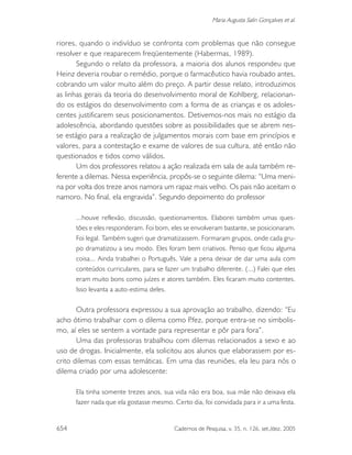 654 Cadernos de Pesquisa, v. 35, n. 126, set./dez. 2005
Maria Augusta Salin Gonçalves et al.
riores, quando o indivíduo se confronta com problemas que não consegue
resolver e que reaparecem freqüentemente (Habermas, 1989).
Segundo o relato da professora, a maioria dos alunos respondeu que
Heinz deveria roubar o remédio, porque o farmacêutico havia roubado antes,
cobrando um valor muito além do preço. A partir desse relato, introduzimos
as linhas gerais da teoria do desenvolvimento moral de Kohlberg, relacionan-
do os estágios do desenvolvimento com a forma de as crianças e os adoles-
centes justificarem seus posicionamentos. Detivemos-nos mais no estágio da
adolescência, abordando questões sobre as possibilidades que se abrem nes-
se estágio para a realização de julgamentos morais com base em princípios e
valores, para a contestação e exame de valores de sua cultura, até então não
questionados e tidos como válidos.
Um dos professores relatou a ação realizada em sala de aula também re-
ferente a dilemas. Nessa experiência, propôs-se o seguinte dilema: “Uma meni-
na por volta dos treze anos namora um rapaz mais velho. Os pais não aceitam o
namoro. No final, ela engravida”. Segundo depoimento do professor
...houve reflexão, discussão, questionamentos. Elaborei também umas ques-
tões e eles responderam. Foi bom, eles se envolveram bastante, se posicionaram.
Foi legal. Também sugeri que dramatizassem. Formaram grupos, onde cada gru-
po dramatizou a seu modo. Eles foram bem criativos. Penso que ficou alguma
coisa... Ainda trabalhei o Português. Vale a pena deixar de dar uma aula com
conteúdos curriculares, para se fazer um trabalho diferente. (...) Falei que eles
eram muito bons como juízes e atores também. Eles ficaram muito contentes.
Isso levanta a auto-estima deles.
Outra professora expressou a sua aprovação ao trabalho, dizendo: “Eu
acho ótimo trabalhar com o dilema como P.fez, porque entra-se no simbolis-
mo, aí eles se sentem a vontade para representar e pôr para fora”.
Uma das professoras trabalhou com dilemas relacionados a sexo e ao
uso de drogas. Inicialmente, ela solicitou aos alunos que elaborassem por es-
crito dilemas com essas temáticas. Em uma das reuniões, ela leu para nós o
dilema criado por uma adolescente:
Ela tinha somente trezes anos, sua vida não era boa, sua mãe não deixava ela
fazer nada que ela gostasse mesmo. Certo dia, foi convidada para ir a uma festa.
 