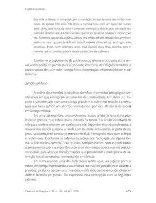 Cadernos de Pesquisa, v. 35, n. 126, set./dez. 2005 655
Violência na escola...
Sua mãe a deixou ir somente com a condição de que levasse seu irmão mais
novo, de apenas três anos. Na festa, a menina ficou com um rapaz de quinze
anos. Já era sete horas da noite e o menino começou a chorar, pois sabia que seu
padrasto ia bater nele. O menino falou que se ela quisesse poderia ir morar com
ele. A menina apavorada aceitou. Levou seu irmão até um pedaço do caminho e
pediu a uma amiga para levá-lo em casa. A menina sofreu muito, se drogou e se
prostituiu. Hoje, com dezesseis anos, está criando duas filhas sozinha, pois o
menino que a convidou para ir morar junto com ele a deixou.
Conforme o depoimento da professora, o dilema criado pela aluna ser-
viu como ponto de partida para a discussão em torno de relações familiares e
papéis sociais de pai e mãe, castigo físico, cooperação, responsabilidade e au-
tonomia.
Sendo solidário
A análise das reuniões possibilitou identificar momentos pedagógicos sig-
nificativos em que emergiram sentimentos de solidariedade. Um deles diz res-
peito à solidariedade com uma colega grávida e o outro em relação à profes-
sora que havia sofrido um aborto, necessitando, por isso, afastar-se da escola
em licença médica.
Em uma das reuniões, uma professora relatou o fato de uma aluna ado-
lescente grávida, que estava muito retraída na turma. Ela então incentivou os
colegas a confeccionarem um cartão para ela. Segundo relato da professora, a
maioria dos alunos cumpriu a tarefa com bastante entusiasmo. A partir desse
gesto, a adolescente tornou-se menos retraída, interagindo mais com colegas
e professores. Conforme as palavras da professora: “acho que, de alguma for-
ma, aquilo mexeu com ela”. Na reunião, compartilhamos com as professoras
o pensamento sobre a importância de criar momentos como esse no cotidia-
no escolar, para alcançar transformações que possibilitem a emergência de in-
teração social construtiva, minimizando a violência.
Em outra reunião, uma das professoras relatou que, ao explicar porque
estava de licença expressando a sua tristeza por não ter podido levar adiante a
gravidez, os alunos aproximaram-se dela, mostrando sentimentos de solidarie-
dade e fazendo perguntas. Ela expressou essa percepção com as seguintes
palavras:
 