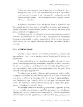 656 Cadernos de Pesquisa, v. 35, n. 126, set./dez. 2005
Maria Augusta Salin Gonçalves et al.
Eu acho que muito mudou por causa do aborto que eu tive. Agora eles vêm e
me perguntam várias coisas, o que antes eles não faziam. Eu acho que me apro-
ximei mais deles. Eu cheguei na sala e falei para eles e expliquei por que não
estava dando aula para eles... Várias vezes eles vinham me perguntar como eu
estava, se eu estava bem.
A professora reconheceu que a atitude dos alunos foi ocasionada pela
forma de ela lidar com eles, pois, ao compartilhar com eles a sua tristeza, des-
pertou sentimentos de solidariedade. Manifesta isso dizendo: “Me viram como
pessoa e não só como professora”.
A solidariedade tem em sua base o sentimento de coisas que temos em
comum e nos identificam uns com os outros. Na solidariedade está sempre
presente a reciprocidade, a troca, a capacidade de pôr-se no lugar do outro,
sentir a sua dor e a sua alegria, compartilhar emoções, pensamentos e senti-
mentos.
CONSIDERAÇÕES FINAIS
Orientar os alunos inseridos em um contexto de violência no sentido de
desenvolverem uma interação social construtiva é um grande desafio para os
professores.
O objetivo das diferentes formas de dramatização é estimular em crian-
ças e adolescentes a capacidade para resolver problemas de forma competen-
te, isto é, a comportar-se construtivamente em momentos de conflito, ajudan-
do-os a renunciar à violência, desenvolvendo a capacidade de diálogo e a busca
conjunta na solução dos problemas.
Acreditamos que as ações educativas que propusemos podem auxiliar
o professor nessa tarefa, na medida em que possibilitam o alívio de tensões de
uma forma socialmente aceitável, permitem o exercício de outros papéis so-
ciais pondo-se no lugar do outro, abrem um espaço para a tomada de cons-
ciência das implicações e conseqüências das suas ações e dos outros, propi-
ciando a reflexão sobre questões éticas.
As diferentes técnicas de dramatização são apenas sugestões, que de-
vem ser recriadas para as situações específicas que ocorrem em sala de aula.
Levando em conta o contexto cultural da escola e os conflitos existentes em
determinado momento, o professor, a partir das idéias dos autores podem
 