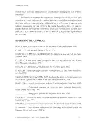 Cadernos de Pesquisa, v. 35, n. 126, set./dez. 2005 657
Violência na escola...
recriar essas técnicas, adequando-as aos objetivos pedagógicos que preten-
de atingir.
Finalizando queremos destacar que a investigação só foi possível pela
participação compromissada dos professores que compartilharam conosco suas
alegrias e tristezas, suas realizações e dificuldades, e, sobretudo, trouxeram seus
saberes, enraizados na vida concreta da escola. Reconhecemos, em sua dis-
ponibilidade de participar da experiência e nas suas manifestações durante esse
período, a busca incessante de uma escola melhor, que garanta a dignidade do
ser humano.
REFERÊNCIAS BIBLIOGRÁFICAS
BOAL, A. Jogos para atores e não-atores. Rio de Janeiro: Civilização Brasileira, 2000.
CHAUÍ, M. Convite à filosofia. São Paulo: Ática, 1995.
COLOMBIER, C.; MANGEL, G.; PERDRIAULT, M. A Violência na escola .2.ed. São Paulo:
Summus, 1989.
CULLEN, C. A. Autonomia moral, participatión democrática y cuidado del otro. Buenos
Aires: Novedades Educativas, 1996.
ERIKSON, E. H. Identidade: juventude e crise. Rio de Janeiro: Zahar, 1976.
ESTRELA, M. T. Relação pedagógica, disciplina e indisciplina na aula. 2.ed. Porto: Porto Edito-
ra; LDA, 1994.
FALLER, K.; KERNTKE, W.; WACKMANN, M. Konflikte selber lösen: ein Konfliktmanagement
in Schule und Jugendarbeit. Mülheim an der Ruhr: Verlag an der Ruhr, 1996.
FREIRE, P.Medo e ousadia: o cotidiano do professor. 7.ed. Rio de Janeiro: Paz e Terra, 1997.
. Pedagogia da esperança: um reencontro com a pedagogia do oprimido.
Rio de Janeiro: Paz e Terra, 1994.
. Pedagogia do oprimido. Rio de Janeiro: Paz e Terra, 1985.
GILLIGAN, C. La moral y la teoria: psicologia del desarrollo femenino. México: Fondo de
Cultura Económica, 1994.
HABERMAS, J. Consciência moral e agir comunicativo. Rio de Janeiro: Tempo Brasileiro, 1989.
KOHLBERG, L. Essays on moral development: the psychology of moral development. São
Francisco: Harper and Harper, 1984. V. 2
 