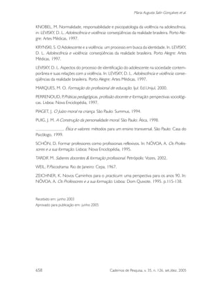 658 Cadernos de Pesquisa, v. 35, n. 126, set./dez. 2005
Maria Augusta Salin Gonçalves et al.
KNOBEL, M. Normalidade, responsabilidade e psicopatologia da violência na adolescência.
in: LEVISKY, D. L. Adolescência e violência: conseqüências da realidade brasileira. Porto Ale-
gre: Artes Médicas, 1997.
KRYNSKI, S. O Adolescente e a violência: um processo em busca da identidade. In. LEVISKY,
D. L. Adolescência e violência: conseqüências da realidade brasileira. Porto Alegre: Artes
Médicas, 1997.
LEVISKY, D. L. Aspectos do processo de identificação do adolescente na sociedade contem-
porânea e suas relações com a violência. In: LEVISKY, D. L. Adolescência e violência: conse-
qüências da realidade brasileira. Porto Alegre: Artes Médicas, 1997.
MARQUES, M. O. Formação do profissional de educação. Ijuí: Ed.Unijuí, 2000.
PERRENOUD, P.Práticas pedagógicas, profissão docente e formação: perspectivas sociológi-
cas. Lisboa: Nova Enciclopédia, 1997.
PIAGET, J. O Juízo moral na criança. São Paulo: Summus, 1994.
PUIG, J. M. A Construção da personalidade moral. São Paulo: Ática, 1998.
. Ética e valores: métodos para um ensino transversal. São Paulo: Casa do
Psicólogo, 1999.
SCHÖN, D. Formar professores como profissionais reflexivos. In: NÓVOA, A. Os Profes-
sores e a sua formação. Lisboa: Nova Enciclopédia, 1995.
TARDIF, M. Saberes docentes & formação profissional. Petrópolis: Vozes, 2002.
WEIL, P.Psicodrama. Rio de Janeiro: Cepa, 1967.
ZEICHNER, K. Novos Caminhos para o practicum: uma perspectiva para os anos 90. In:
NÓVOA, A. Os Professores e a sua formação. Lisboa: Dom Quixote, 1995. p.115-138.
Recebido em: junho 2003
Aprovado para publicação em: junho 2005
 