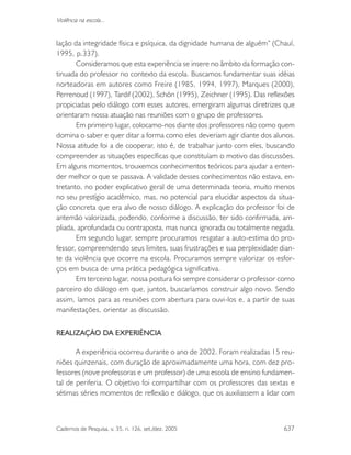 Cadernos de Pesquisa, v. 35, n. 126, set./dez. 2005 637
Violência na escola...
lação da integridade física e psíquica, da dignidade humana de alguém” (Chauí,
1995, p.337).
Consideramos que esta experiência se insere no âmbito da formação con-
tinuada do professor no contexto da escola. Buscamos fundamentar suas idéias
norteadoras em autores como Freire (1985, 1994, 1997), Marques (2000),
Perrenoud (1997), Tardif (2002), Schön (1995), Zeichner (1995). Das reflexões
propiciadas pelo diálogo com esses autores, emergiram algumas diretrizes que
orientaram nossa atuação nas reuniões com o grupo de professores.
Em primeiro lugar, colocamo-nos diante dos professores não como quem
domina o saber e quer ditar a forma como eles deveriam agir diante dos alunos.
Nossa atitude foi a de cooperar, isto é, de trabalhar junto com eles, buscando
compreender as situações específicas que constituíam o motivo das discussões.
Em alguns momentos, trouxemos conhecimentos teóricos para ajudar a enten-
der melhor o que se passava. A validade desses conhecimentos não estava, en-
tretanto, no poder explicativo geral de uma determinada teoria, muito menos
no seu prestígio acadêmico, mas, no potencial para elucidar aspectos da situa-
ção concreta que era alvo de nosso diálogo. A explicação do professor foi de
antemão valorizada, podendo, conforme a discussão, ter sido confirmada, am-
pliada, aprofundada ou contraposta, mas nunca ignorada ou totalmente negada.
Em segundo lugar, sempre procuramos resgatar a auto-estima do pro-
fessor, compreendendo seus limites, suas frustrações e sua perplexidade dian-
te da violência que ocorre na escola. Procuramos sempre valorizar os esfor-
ços em busca de uma prática pedagógica significativa.
Em terceiro lugar, nossa postura foi sempre considerar o professor como
parceiro do diálogo em que, juntos, buscaríamos construir algo novo. Sendo
assim, íamos para as reuniões com abertura para ouvi-los e, a partir de suas
manifestações, orientar as discussão.
REALIZAÇÃO DA EXPERIÊNCIA
A experiência ocorreu durante o ano de 2002. Foram realizadas 15 reu-
niões quinzenais, com duração de aproximadamente uma hora, com dez pro-
fessores (nove professoras e um professor) de uma escola de ensino fundamen-
tal de periferia. O objetivo foi compartilhar com os professores das sextas e
sétimas séries momentos de reflexão e diálogo, que os auxiliassem a lidar com
 
