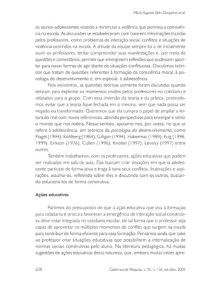 638 Cadernos de Pesquisa, v. 35, n. 126, set./dez. 2005
Maria Augusta Salin Gonçalves et al.
os alunos-adolescentes visando a minimizar a violência que permeia a convivên-
cia na escola. As discussões se estabeleceram com base em informações trazidas
pelos professores, como problemas de interação social, conflitos e situações de
violência ocorridos na escola. A atitude da equipe sempre foi a de inicialmente
ouvir os professores, tentar compreender suas manifestações e, por meio de
questões e comentários, permitir que emergissem reflexões que pudessem apon-
tar para novas formas de agir diante de situações conflituosas. Discutimos teóri-
cos que tratam de questões referentes à formação da consciência moral, à psi-
cologia do desenvolvimento e, em especial, à adolescência.
Nos encontros, as questões teóricas somente foram discutidas quando
serviam para explicitar os momentos vividos pelos professores no cotidiano e
relatados para o grupo. Com essa inversão da teoria e da prática, pretende-
mos evitar que a teoria fique fechada em si mesma, sem que nada possa ser
negado ou transformado. Queremos que ela cumpra o papel de ampliar a lei-
tura do real com novos referenciais, abrindo perspectivas para enxergar e sentir
o mundo que nos rodeia. Nesse sentido, apoiamo-nos, por vezes, no que se
refere à adolescência, em teóricos da psicologia do desenvolvimento, como
Piaget (1994), Kohlberg (1984), Gilligan (1994), Habermas (1989), Puig (1998,
1999), Erikson (1976), Cullen (1996), Knobel (1997), Levisky (1997) entre
outros.
Também trabalhamos, com os professores, ações educativas que podem
ser realizadas em sala de aula. Elas buscam criar situações em que o adoles-
cente participe de forma ativa e traga à tona seus conflitos, frustrações e aspi-
rações, assuma-os, refletindo sobre eles e discutindo com os outros, buscan-
do solucioná-los de forma construtiva.
Ações educativas
Partimos do pressuposto de que a ação educativa que visa à formação
para cidadania e procura favorecer a emergência de interação social construti-
va deve estar integrada no cotidiano escolar, de tal forma que o professor seja
capaz de aproveitar os múltiplos momentos de conflito que surgem na escola
para contribuir de forma eficiente para essa formação. Pensamos ainda que cabe
ao professor criar situações educativas que possibilitem a internalização de
normas sociais construtivas pelo aluno. Na literatura pedagógica, há muitas
sugestões de ações educativas dessa natureza, que, embora muitas vezes apre-
 