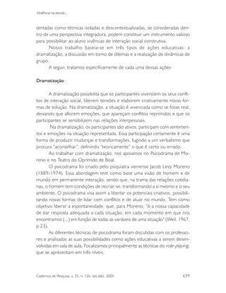 Cadernos de Pesquisa, v. 35, n. 126, set./dez. 2005 639
Violência na escola...
sentadas como técnicas isoladas e descontextualizadas, se consideradas den-
tro de uma perspectiva integradora, podem constituir um instrumento valioso
para possibilitar ao aluno vivências de interação social construtiva.
Nosso trabalho baseia-se em três tipos de ações educativas: a
dramatização, a discussão em torno de dilemas e a realização de dinâmicas de
grupo.
A seguir, tratamos especificamente de cada uma dessas ações:
Dramatização
A dramatização possibilita que os participantes vivenciem os seus confli-
tos de interação social, liberem tensões e elaborem criativamente novas for-
mas de solução. Na dramatização, a situação é vivenciada como se fosse real,
deixando que aflorem emoções, que apareçam conflitos reprimidos e que os
participantes se sensibilizem nas relações interpessoais.
Na dramatização, os participantes são ativos, participam com sentimen-
tos e emoções na situação representada. Essa participação certamente é uma
forma de produzir mudanças e transformações, fugindo a um verbalismo que
procura “aconselhar”, definindo “teoricamente” o que é certo ou errado.
Ao trabalhar com dramatização, nos apoiamos no Psicodrama de Mo-
reno e no Teatro do Oprimido de Boal.
O psicodrama foi criado pelo psiquiatra vienense Jacob Levy Moreno
(1889-1974). Essa abordagem tem como base uma visão de homem e de
mundo em permanente interação, sendo que, na trama das relações cotidia-
nas, o homem tem condições de recriar-se, transformando a si mesmo e o seu
ambiente. O psicodrama visa assim a libertar os potenciais criativos, possibili-
tando novas formas de lidar com conflitos e de atuar no mundo. Tem como
objetivo liberar a espontaneidade, que, para Moreno, “é a nossa capacidade
de dar resposta adequada a cada situação, em cada momento em que nos
encontramos (...) em função de todas as variáveis de uma situação” (Weil, 1967,
p.23).
As diferentes técnicas de psicodrama foram discutidas com os professo-
res e analisadas as suas possibilidades como ações educativas a serem desen-
volvidas em sala de aula. Focalizamos principalmente as técnicas do role-playing,
que se apresentam em três níveis:
 