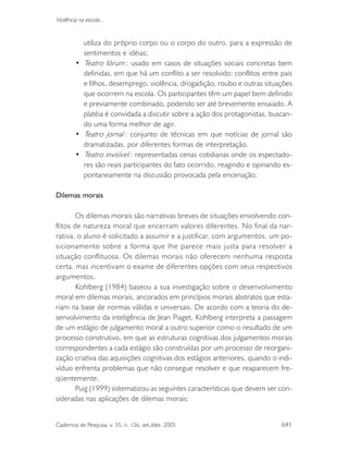 Cadernos de Pesquisa, v. 35, n. 126, set./dez. 2005 641
Violência na escola...
utiliza do próprio corpo ou o corpo do outro, para a expressão de
sentimentos e idéias;
• Teatro fórum : usado em casos de situações sociais concretas bem
definidas, em que há um conflito a ser resolvido: conflitos entre pais
e filhos, desemprego, violência, drogadição, roubo e outras situações
que ocorrem na escola. Os participantes têm um papel bem definido
e previamente combinado, podendo ser até brevemente ensaiado. A
platéia é convidada a discutir sobre a ação dos protagonistas, buscan-
do uma forma melhor de agir.
• Teatro jornal : conjunto de técnicas em que notícias de jornal são
dramatizadas, por diferentes formas de interpretação.
• Teatro invisível : representadas cenas cotidianas onde os espectado-
res são reais participantes do fato ocorrido, reagindo e opinando es-
pontaneamente na discussão provocada pela encenação.
Dilemas morais
Os dilemas morais são narrativas breves de situações envolvendo con-
flitos de natureza moral que encerram valores diferentes. No final da nar-
rativa, o aluno é solicitado a assumir e a justificar, com argumentos, um po-
sicionamento sobre a forma que lhe parece mais justa para resolver a
situação conflituosa. Os dilemas morais não oferecem nenhuma resposta
certa, mas incentivam o exame de diferentes opções com seus respectivos
argumentos.
Kohlberg (1984) baseou a sua investigação sobre o desenvolvimento
moral em dilemas morais, ancorados em princípios morais abstratos que esta-
riam na base de normas válidas e universais. De acordo com a teoria do de-
senvolvimento da inteligência de Jean Piaget, Kohlberg interpreta a passagem
de um estágio de julgamento moral a outro superior como o resultado de um
processo construtivo, em que as estruturas cognitivas dos julgamentos morais
correspondentes a cada estágio são construídas por um processo de reorgani-
zação criativa das aquisições cognitivas dos estágios anteriores, quando o indi-
víduo enfrenta problemas que não consegue resolver e que reaparecem fre-
qüentemente.
Puig (1999) sistematizou as seguintes características que devem ser con-
sideradas nas aplicações de dilemas morais:
 