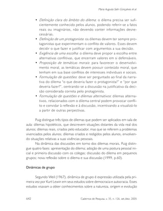 642 Cadernos de Pesquisa, v. 35, n. 126, set./dez. 2005
Maria Augusta Salin Gonçalves et al.
• Definição clara do âmbito do dilema: o dilema precisa ser sufi-
cientemente conhecido pelos alunos, podendo referir-se a fatos
reais ou imaginários, não devendo conter informações desne-
cessárias.
• Definição de um protagonista: os dilemas devem ter sempre pro-
tagonistas que experimentam o conflito de valores. Esses devem
decidir o que fazer e justificar com argumentos a sua decisão.
• Exigência de uma escolha: o dilema deve propor a escolha entre
alternativas conflitivas, que encerram valores em si defensáveis.
• Proposição de temáticas morais: para favorecer o desenvolvi-
mento moral, as temáticas devem possuir conteúdo moral, que
tenham em sua base conflitos de interesses individuais e sociais.
• Formulação de questões: deve ser perguntado ao final da narra-
tiva do dilema “o que deveria fazer o protagonista?” e “por que
deveria fazer?”, centrando-se a discussão na justificativa da deci-
são considerada correta pelo protagonista.
• Formulação de questões e dilemas alternativos: dilemas alterna-
tivos, relacionados com o dilema central podem provocar confli-
to e convidar à reflexão e à discussão, incentivando a visualizá-lo
a partir de outras perpectivas.
Puig distingue três tipos de dilemas que podem ser aplicados em sala de
aula: dilemas hipotéticos, que descrevem situações distantes da vida real dos
alunos; dilemas reais, criados pelo educador, mas que se referem a problemas
vivenciados pelos alunos; dilemas criados e redigidos pelos alunos, envolven-
do situações relativas a suas vivências pessoais.
Na dinâmica das discussões em torno dos dilemas morais, Puig distin-
gue quatro fases: apresentação do dilema; adoção de uma postura pessoal ini-
cial e primeira discussão com os colegas; discussão do dilema em pequenos
grupos; nova reflexão sobre o dilema e sua discussão (1999, p.60).
Dinâmicas de grupo
Segundo Weil (1967), dinâmica de grupo é expressão utilizada pela pri-
meira vez por Kurt Lewin em seus estudos sobre democracia e autocracia. Esses
estudos visavam a obter conhecimentos sobre a natureza, origem e evolução
 
