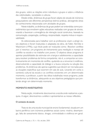 Cadernos de Pesquisa, v. 35, n. 126, set./dez. 2005 643
Violência na escola...
dos grupos, sobre as relações entre indivíduos e grupos e sobre a influência
das coletividades, sociedades e culturas.
Desde então, dinâmicas de grupo foram objeto de estudo de inúmeros
pesquisadores sob diferentes perspectivas teórico-práticas, abrangendo áreas
do conhecimento relacionadas com atividades de grupos.
Neste trabalho, as dinâmicas de grupo podem ser entendidas como pro-
cedimentos que envolvem ações educativas realizadas com grupos de alunos,
visando a favorecer a emergência de interação social construtiva, baseada na
comunicação, cooperação, confiança, reciprocidade, respeito mútuo e respon-
sabilidade.
As selecionadas para trabalhar com as professoras visam a atingir es-
ses objetivos e foram traduzidas e adaptadas da obra, de Faller, Kerntke e
Wackmann (1996), cujo título pode ser traduzido como: Resolver conflitos
por si mesmos: um programa de treinamento para mediação e manejo de
conflito na escola e no trabalho com jovens. O objetivo desse programa é
apontar possibilidades de estimular em crianças e adolescentes a capacidade
para resolver problemas de forma competente, isto é, a comportar-se cons-
trutivamente em momentos de conflito, ajudando-os a renunciar à violência,
desenvolvendo a capacidade de diálogo e a busca conjunta na solução dos
problemas. As dinâmicas são apenas sugestões que devem ser recriadas para
as situações específicas que ocorrem em sala de aula. Levando em conta o
contexto cultural da escola e os conflitos existentes em um determinado
momento, o professor, a partir das idéias trabalhadas nesse programa, pode
transformar as dinâmicas, adequando-as aos objetivos pedagógicos que pre-
tende atingir em determinado momento.
MOMENTO INVESTIGATIVO
Nesta seção, inicialmente descrevemos a escola onde realizamos a pes-
quisa. A seguir, descrevemos a análise e apresentamos as nossas reflexões.
O contexto da escola
Trata-se de uma escola municipal de ensino fundamental, situada em um
bairro periférico com inúmeros problemas sociais como: miséria, desempre-
go, falta de saneamento básico, drogas, criminalidade e violência em geral.
 