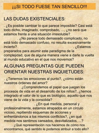 ¡¡¡SI TODO FUESE TAN SENCILLO!!! LAS DUDAS EXISTENCIALES : . ¿Es posible cambiar lo que parece imposible? Casi está todo dicho, imaginado, comprobado, ..., ¿no será que estamos frente a una situación irresoluble?  . ¿No parece todo demasiado complicado, no está todo demasiado confuso, no resulta excesivamente incierto?  . ¿Estamos preparados para asumir este paradigma de la complejidad, que de alguna manera viene a darle la vuelta al mundo educativo en el que nos movemos? ALGUNAS PREGUNTAS QUE PUEDEN ORIENTAR NUESTRAS INQUIETUDES :   . ¿Tenemos las emociones al punto?, ¿cómo están nuestros órdenes del amor?  . ¿Comprendemos el papel que juegan los procesos de vida en el desarrollo de los niños?, ¿hemos integrado el valor de lo que es biológico, aquello que nos viene de la vida y la consolida?  . ¿En qué medida, personal y profesionalmente, estamos atrapados en un círculo vicioso, repitiendo esquemas de acciones y enfrentándonos a los mismos conflictos?, ¿en qué medida nos sentimos cansados, desvitalizados, ...?  . ¿Qué representación nos hacemos de cómo nos encontramos, qué sentido le podemos atribuir a todo ello? 
