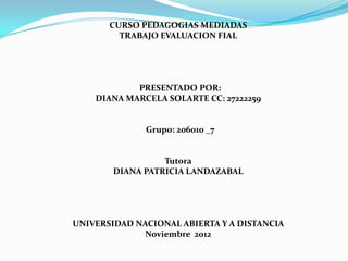 CURSO PEDAGOGIAS MEDIADAS
         TRABAJO EVALUACION FIAL




            PRESENTADO POR:
         DIANA MARCELA SOLARTE


              Grupo: 206010 _7


                  Tutora
        DIANA PATRICIA LANDAZABAL




UNIVERSIDAD NACIONAL ABIERTA Y A DISTANCIA
              Noviembre 2012
 