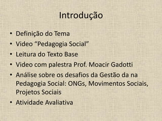 Introdução
• Definição do Tema
• Video “Pedagogia Social”
• Leitura do Texto Base
• Video com palestra Prof. Moacir Gadotti
• Análise sobre os desafios da Gestão da na
Pedagogia Social: ONGs, Movimentos Sociais,
Projetos Sociais
• Atividade Avaliativa
 