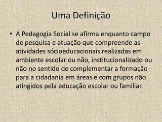 Uma Definição
• A Pedagogia Social se afirma enquanto campo
de pesquisa e atuação que compreende as
atividades sócioeducacionais realizadas em
ambiente escolar ou não, institucionalizado ou
não no sentido de complementar a formação
para a cidadania em áreas e com grupos não
atingidos pela educação escolar ou familiar.
 