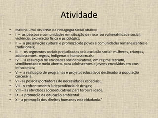 Atividade
• Escolha uma das áreas da Pedagogia Social Abaixo:
• I – as pessoas e comunidades em situação de risco ou vulnerabilidade social,
violência, exploração física e psicológica;
• II – a preservação cultural e promoção de povos e comunidades remanescentes e
tradicionais;
• III – os segmentos sociais prejudicados pela exclusão social: mulheres, crianças,
adolescentes, negros, indígenas e homossexuais;
• IV – a realização de atividades socioeducativas, em regime fechado,
semiliberdade e meio aberto, para adolescentes e jovens envolvidos em atos
infracionais;
• V – a realização de programas e projetos educativos destinados à população
carcerária;
• VI - as pessoas portadoras de necessidades especiais;
• VII - o enfrentamento à dependência de drogas;
• VIII – as atividades socioeducativas para terceira idade;
• IX - a promoção da educação ambiental;
• X – a promoção dos direitos humanos e da cidadania.”
 