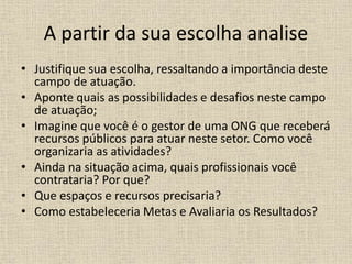A partir da sua escolha analise
• Justifique sua escolha, ressaltando a importância deste
campo de atuação.
• Aponte quais as possibilidades e desafios neste campo
de atuação;
• Imagine que você é o gestor de uma ONG que receberá
recursos públicos para atuar neste setor. Como você
organizaria as atividades?
• Ainda na situação acima, quais profissionais você
contrataria? Por que?
• Que espaços e recursos precisaria?
• Como estabeleceria Metas e Avaliaria os Resultados?
 