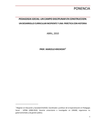 1
PONENCIA
PEDAGOGIA SOCIAL: UN CAMPO DISCIPLINAR EN CONSTRUCCION.
UN DESARROLLO CURRICULAR INCIPIENTE Y UNA PRÁCTICA CON HISTORIA
ABRIL, 2010
PROF. MARCELO KRICHESKY1
1
Magister en Educación y Sociedad (FLACSO). Coordinador y profesor de la Especialización en Pedagogía
Social - UPPBA (2008-2010). Docente universitario e investigador en UNSAM, organismos no
gubernamentales y de gestión pública.
 