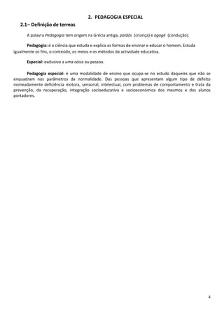 2. PEDAGOGIA ESPECIAL
2.1 – Definição de termos
A palavra Pedagogia tem origem na Grécia antiga, paidós (criança) e agogé (condução).
Pedagogia: é a ciência que estuda e explica as formas de ensinar e educar o homem. Estuda
igualmente os fins, o conteúdo, os meios e os métodos da actividade educativa.
Especial: exclusivo a uma coisa ou pessoa.
Pedagogia especial: é uma modalidade de ensino que ocupa-se no estudo daqueles que não se
enquadram nos parâmetros da normalidade. Das pessoas que apresentam algum tipo de defeito
nomeadamente deficiência motora, sensorial, intelectual, com problemas de comportamento e trata da
prevenção, da recuperação, integração socioeducativa e socioeconómica dos mesmos e dos alunos
portadores.

4

 