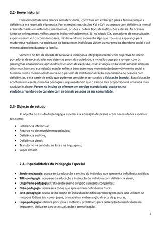 2.2- Breve historial
O nascimento de uma criança com deficiência, constituia um embaraço para a família porque a
deficiência era regeitada e ignorada. Por exemplo: nos séculos XVI e XVII as pessoas com deficiência mental
eram internadas em orfanatos, manicomios, prisões e outros tipos de instituições estatais. Ali ficavam
junto de delinquentes, velhos, pobres indiscriminadamente. Já no século XIX, portadores de necessidades
especiais eram vistos como incapazes, não havendo no momento algo que trouxesse esperança para
mudar essa realidade. Na sociedade da época esses indivíduos viviam as margens do abandono social e até
mesmo abandono da própria família.
Somente no fim da década de 60 ouve a iniciação à integração escolar com objectivo de inserir
portadores de necessidades nos sistemas gerais da sociedade, a inclusão surge para romper com os
paradígmas educacionais, após todos esses anos de exclusão, essas crianças estão sendo olhadas com um
olhar mais humano e a inclusão escolar reflecte bem esse novo momento de desenvolvimento social e
humano. Neste mesmo século inicia-se o período da institucionalização especializada de pessoas com
deficiências, e é a partir de então que podemos considerar ter surgido a Educação Especial. Essa Educação
acontecia em escolas fora das povoações, argumentando que o campo lhes proporcionaria uma vida mais
saudável e alegre. Porem no intuito de oferecer um serviço especializado, acaba-se, na
verdade,privando-os do convívio com as demais pessoas da sua comunidade.

2.3- Objecto de estudo
O objecto de estudo da pedagogia especial é a educação de pessoas com necessidades especiais
tais como:







Deficiência intelectual;
Retardo no desenvolvimento psíquico;
Deficiência auditiva;
Deficiência visual;
Transtorno na conduta, na fala e na linguagem;
Super dotado.

2.4- Especialidades da Pedagogia Especial







Surdo-pedagogia: ocupa-se da educação e ensino do individuo que apresenta deficiência auditiva;
Tiflo-pedagogia: ocupa-se da educação e instrução do individuo com deficiência visual;
Oligofreno-pedagogia: trata-se do ensino dirigido a pessoas congénitas;
Orto-pedagogia: aplica-se a todos que apresentam deficiências físicas;
Ecto-pedagogia: ocupa-se do ensino do individuo de difícil aprendizagem, para isso utilizam-se
métodos lúdicos tais como: jogos, brincadeiras e observação directa de gravuras;
Logo-pedagogia: elabora princípios e métodos profiláticos para correcção da insuficiência na
linguagem. Utiliza-se para a textualização e comunicação.
5

 