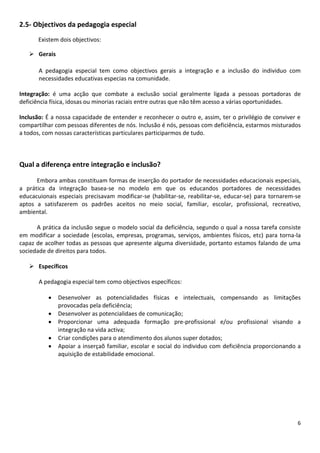 2.5- Objectivos da pedagogia especial
Existem dois objectivos:
 Gerais
A pedagogia especial tem como objectivos gerais a integração e a inclusão do individuo com
necessidades educativas especias na comunidade.
Integração: é uma acção que combate a exclusão social geralmente ligada a pessoas portadoras de
deficiência física, idosas ou minorias raciais entre outras que não têm acesso a várias oportunidades.
Inclusão: É a nossa capacidade de entender e reconhecer o outro e, assim, ter o privilégio de conviver e
compartilhar com pessoas diferentes de nós. Inclusão é nós, pessoas com deficiência, estarmos misturados
a todos, com nossas características particulares participarmos de tudo.

Qual a diferença entre integração e inclusão?
Embora ambas constituam formas de inserção do portador de necessidades educacionais especiais,
a prática da integração basea-se no modelo em que os educandos portadores de necessidades
educacuionais especiais precisavam modificar-se (habilitar-se, reabilitar-se, educar-se) para tornarem-se
aptos a satisfazerem os padrões aceitos no meio social, familiar, escolar, profissional, recreativo,
ambiental.
A prática da inclusão segue o modelo social da deficiência, segundo o qual a nossa tarefa consiste
em modificar a sociedade (escolas, empresas, programas, serviços, ambientes físicos, etc) para torna-la
capaz de acolher todas as pessoas que apresente alguma diversidade, portanto estamos falando de uma
sociedade de direitos para todos.
 Específicos
A pedagogia especial tem como objectivos específicos:






Desenvolver as potencialidades físicas e intelectuais, compensando as limitações
provocadas pela deficiência;
Desenvolver as potencialidaes de comunicação;
Proporcionar uma adequada formação pre-profissional e/ou profissional visando a
integração na vida activa;
Criar condições para o atendimento dos alunos super dotados;
Apoiar a inserçaõ familiar, escolar e social do individuo com deficiência proporcionando a
aquisição de estabilidade emocional.

6

 