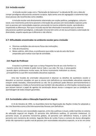 2.6- Inclusão escolar
A inclusão escolar surgiu com a "Declaração de Salamanca" na década de 90, com a ideia de
romper paradigmas educacionais existente na época. Após tantos anos de segregação e isolamento hoje
essas pessoas são reconhecidas como cidadãos.
A inclusão escolar está directamente relacionada com acções políticas, pedagógicas, cultural e
social, esse movimento junto torna possível a interacção das pessoas com necessidades especiais junto
com as pessoas sem necessidades especiais convivendo no mesmo ambiente escolar, aprendendo e
respeitando as diferenças. Para que a inclusão seja de fato efectivada é necessário que os sistemas
educacionais quebrem paradigmas, a educação inclusiva tem como um de seus princípios a valorização da
diversidade, respeito aquele que é diferente e não inferior.

2.7- Dificuldades encontradas no ambiente escolar para a inclusão




Péssimas condições das estruturas físicas das instituições;
Falta de entusiasmo;
Baixos salários, além disso, os professores que estão na sala de aula não foram
preparados para realizar esse tipo de actividade.

2.8- Papel do Professor
A escola é o primeiro lugar que a criança frequenta fora de seu ciclo familiar e a
maneira como ela é tratada lá pode marcar toda a sua vida. Por isso, é preocupante
quando alguns professores muitas vezes, de forma inconsciente maltratam os alunos,
principalmente os que têm necessidades educativas especiais.
Uma das funções do orientador educacional é observar os detalhes do quotidiano escolar e
descobrir se ocorrem situações em que os alunos com deficiência ou necessidades educativas especiais
estejam sendo rotulados, intencionalmente ou não. Ele (o professor) pode oferecer permanentemente à
equipe pedagógica e a todos os funcionários que também são educadores as informações necessárias para
que possam exercer o papel de agentes da socialização desses alunos e assegurar que as condições de
aprendizagem de todos estejam garantidas.

2.9- Curiosidades sobre a Educação Especial em Angola
A 14 de Outubro de 1992, na Assembleia Geral da Organização das Nações Unidas foi adoptado o
dia 3 de Dezembro como o Dia Internacional das Pessoas com Deficiência.
30.607 Alunos com necessidades especiais, entre elas auditivas e visuais, estão inseridas no sistema
de educação especial em Angola, 25 porcento têm deficiência auditiva, 21 porcento intelectual, 11
porcento visual, 12 porcento transtornos globais, 10 porcento com deficiência motora, e outros 10
porcento com transtorno de conduta. Segundo Maria de Lurdes Franco o número de alunos abrangidos
ainda não representa o quadro real de pessoas com necessidades educativas especiais, se se ter em conta
7

 
