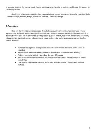 o anterior quadro de guerra, onde houve desintegração familiar e outros problemas derivantes do
contexto passado.
O país tem 12 escolas especiais, duas na província de Luanda e uma em Benguela, Huambo, Huíla,
Cuando-Cubango, Cunene, Bengo, Lunda-Sul, Namibe, Cuanza-Sul e Uíge.

3- Sugestões
Hoje em dia vivemos numa sociedade de trabalho exaustivo e frenético, fazemos tudo e mais
alguma coisa, andamos sempre a correr de um lado para o outro, mas precisamos de romper com o ciclo
da invisibilidade e de nos ir lembrando que há pessoas que não andam, não vêem, não ouvem, não falam,
não caminham ou simplesmente não se mexem e que podem estar sozinhas a precisar de um simples
sorriso. Por isso:






Nunca se esqueça que essas pessoas existem e têm direitos e deveres como todos os
cidadãos;
Respeite suas particularidades, potenciais e formas de se relacionar no mundo;
Trate-as com naturalidade na medida das suas diferenças;
Não as discrimine nem as idolatre. As pessoas com deficiência não são heroínas e nem
coitadinhas;
Lute pela inclusão dessas pessoas, e não pelo assistencialismo caridoso e totalmente
ineficaz.

8

 