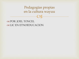 
 POR: JOEL TONCEL
 LIC EN ETNOEDUCACION
Pedagogías propias
en la cultura wayuu
 