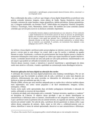 3


                              comunicação e aprendizagem, proporcionando desenvolvimento afetivo, emocional e a
                              sua integração social.

Para a elaboração das aulas, o software que integra a lousa digital disponibiliza ao professor uma
galeria contendo inúmeras imagens, como planos de fundo, figuras ilustrativas (como por
exemplo, estrutura do corpo humano, mapas geográficos, tabelas periódicas, formas geométricas,
etc.) e imagens multimídia, em formato Flash7, subdivididas em categorias: História, Geografia,
Ciência e Tecnologia, Artes, Matemática, dentre outras. Há também um ícone contendo canetas
coloridas que servem para escrever ou destacar conteúdos importantes.

                              A multimídia interativa adapta-se particularmente aos usos educativos. É bem conhecido
                              o papel fundamental do envolvimento pessoal do aluno no processo de aprendizagem.
                              Quanto mais ativamente uma pessoa participar da aquisição de um conhecimento, mais
                              ela irá integrar e reter aquilo que aprender. Ora, a multimídia interativa, graças à sua
                              dimensão reticular ou não linear, favorece uma atitude exploratória, ou mesmo lúdica,
                              face ao material a ser assimilado. É, portanto, um instrumento bem adaptado a uma
                              pedagogia ativa (LÉVY, 1993, p. 40).



Ao utilizar a lousa digital o professor pode acessar páginas na internet, escrever, desenhar, editar,
gravar e enviar para os seus alunos via e-mail, tudo o que foi escrito e realizado no quadro
durante as aulas. Geralmente, o software de gerenciamento das lousas digitais possui a função de
armazenar informações como textos, imagens ou vídeos que sejam inseridos no quadro interativo.
Assim, o conteúdo desenvolvido em uma aula pode ser salvo pelo professor, transformando-o em
um arquivo que poderá ser utilizado novamente em outra aula.
Através desses recursos visuais e interativos é possível transformar a aprendizagem do aluno
surdo mais atrativa e eficiente, visando a qualidade na comunicação numa abordagem inclusiva.


Possíveis aplicações da lousa digital na educação dos surdos
A utilização dos recursos da lousa digital proporciona uma mudança metodológica. Por ser um
equipamento que fica instalado na própria sala de aula, o professor se sente mais disposto em
utilizá-lo, diferentemente das aulas ocorridas no laboratório de informática, em que precisa
deslocar-se para um ambiente que não é o seu.
Plácido (2004), afirma que uma interface adequada para os surdos deve valorizar também alguns
itens importantes, tais como: textos pequenos e de fácil entendimento; imagens; ícones;
animações; e filmes.
Assim, nesta seção serão apresentadas duas atividades pedagógicas destinadas à educação de
surdos, utilizando os recursos da lousa digital.
A primeira atividade está relacionada com o conteúdo “Animais terrestres, aquáticos e voadores”
na disciplina de Ciências. O objetivo dessa atividade é que os alunos identifiquem as
características e diferenças entre os animais, classificando-os nas categorias corretas. A proposta
é que o professor insira na primeira tela um animal terrestre, na segunda um animal aquático e na
terceira um animal voador. Em sala de aula, o professor deverá questionar os alunos sobre o que
sabem dessas categorias de animais. Após, expor as três telas e, colaborativamente com os
alunos, identificar o nome do animal apresentado, descrever as suas características e diferenças.

7
    O software Macromedia Flash é um programa gráfico vetorial utilizado para se criar animações interativas.
 