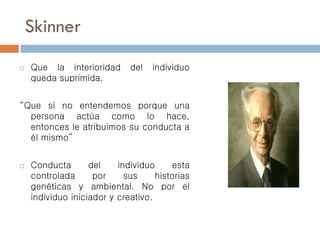 Skinner
 Que la interioridad del individuo
queda suprimida.
“Que si no entendemos porque una
persona actúa como lo hace,
entonces le atribuimos su conducta a
él mismo”
 Conducta del individuo esta
controlada por sus historias
genéticas y ambiental. No por el
individuo iniciador y creativo.
 