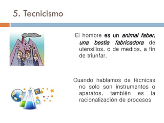 5. Tecnicismo
El hombre es un animal faber,
una bestia fabricadora de
utensilios, o de medios, a fin
de triunfar.
Cuando hablamos de técnicas
no solo son instrumentos o
aparatos, también es la
racionalización de procesos
 
