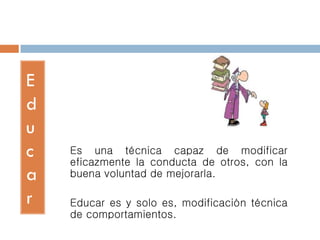 E
d
u
c
a
r
Es una técnica capaz de modificar
eficazmente la conducta de otros, con la
buena voluntad de mejorarla.
Educar es y solo es, modificación técnica
de comportamientos.
 