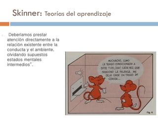 Skinner: Teorías del aprendizaje
o Deberíamos prestar
atención directamente a la
relación existente entre la
conducta y el ambiente,
olvidando supuestos
estados mentales
intermedios”.
 