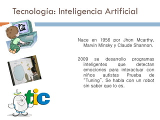 Tecnología: Inteligencia Artificial
Nace en 1956 por Jhon Mcarthy,
Marvin Minsky y Claude Shannon.
2009 se desarrollo programas
inteligentes que detectan
emociones para interactuar con
niños autistas Prueba de
“Tuning”. Se habla con un robot
sin saber que lo es.
 