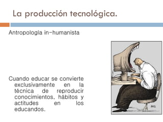 La producción tecnológica.
Antropología in-humanista
Cuando educar se convierte
exclusivamente en la
técnica de reproducir
conocimientos, hábitos y
actitudes en los
educandos.
 