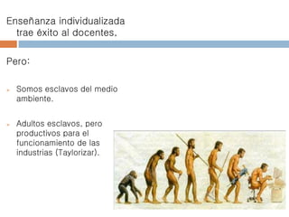 Enseñanza individualizada
trae éxito al docentes,
Pero:
 Somos esclavos del medio
ambiente.
 Adultos esclavos, pero
productivos para el
funcionamiento de las
industrias (Taylorizar).
 